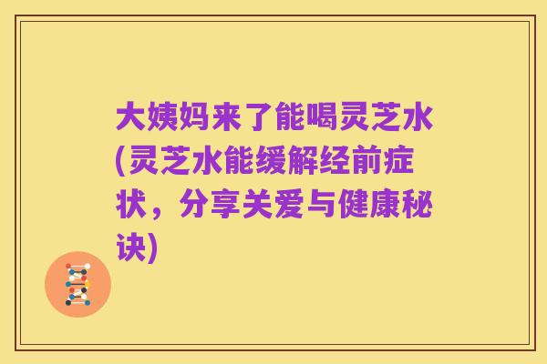 大姨妈来了能喝灵芝水(灵芝水能缓解经前症状,分享关爱与健康秘诀)