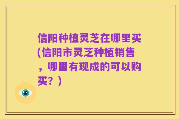 信阳种植灵芝在哪里买(信阳市灵芝种植销售，哪里有现成的可以购买？)