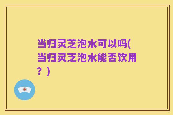 当归灵芝泡水可以吗(当归灵芝泡水能否饮用?)