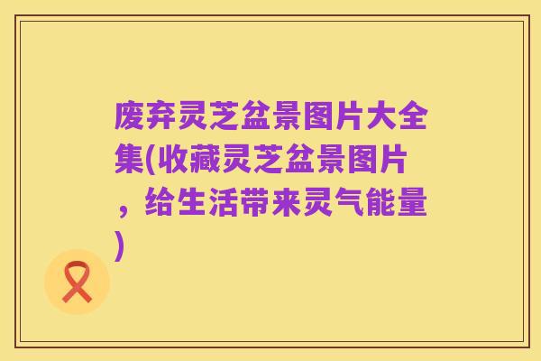 废弃灵芝盆景图片大全集(收藏灵芝盆景图片,给生活带来灵气能量)