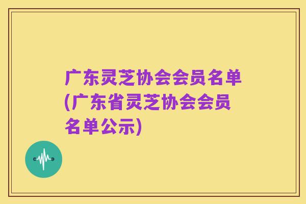 广东灵芝协会会员名单(广东省灵芝协会会员名单公示)