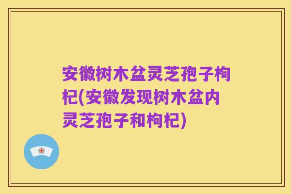 安徽树木盆灵芝孢子枸杞(安徽发现树木盆内灵芝孢子和枸杞)