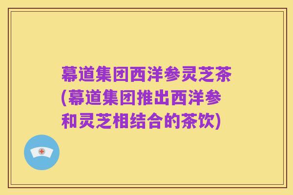 幕道集团西洋参灵芝茶(幕道集团推出西洋参和灵芝相结合的茶饮)
