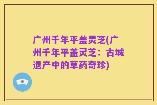 广州千年平盖灵芝(广州千年平盖灵芝：古城遗产中的草药奇珍)
