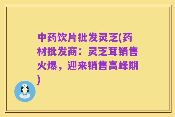 中药饮片批发灵芝(药材批发商:灵芝茸销售火爆,迎来销售高峰期)