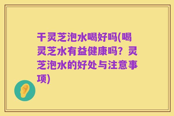 干灵芝泡水喝好吗(喝灵芝水有益健康吗?灵芝泡水的好处与注意事项)
