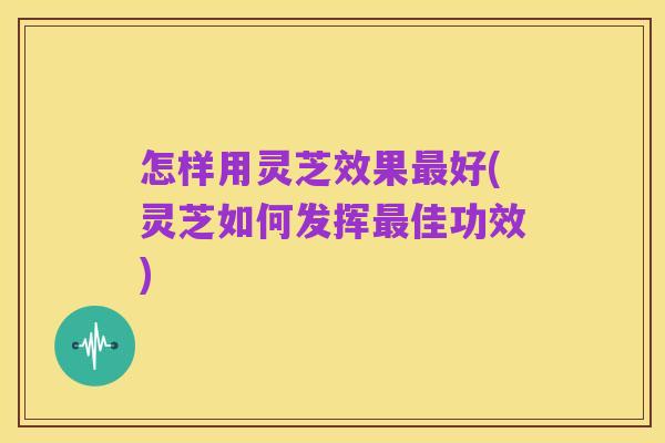 怎样用灵芝效果最好(灵芝如何发挥最佳功效)