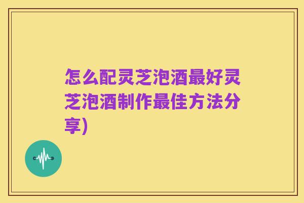 怎么配灵芝泡酒最好灵芝泡酒制作最佳方法分享)