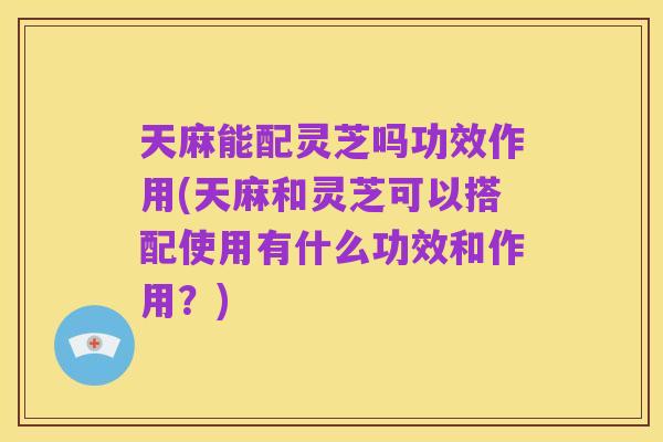 天麻能配灵芝吗功效作用(天麻和灵芝可以搭配使用有什么功效和作用?)