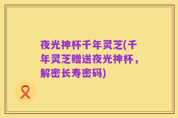 夜光神杯千年灵芝(千年灵芝赠送夜光神杯,解密长寿密码)