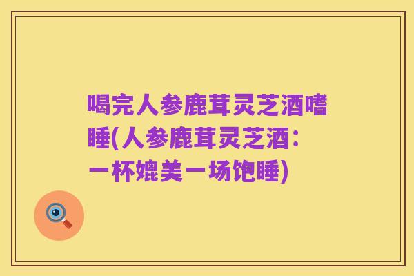 喝完人参鹿茸灵芝酒嗜睡(人参鹿茸灵芝酒：一杯媲美一场饱睡)