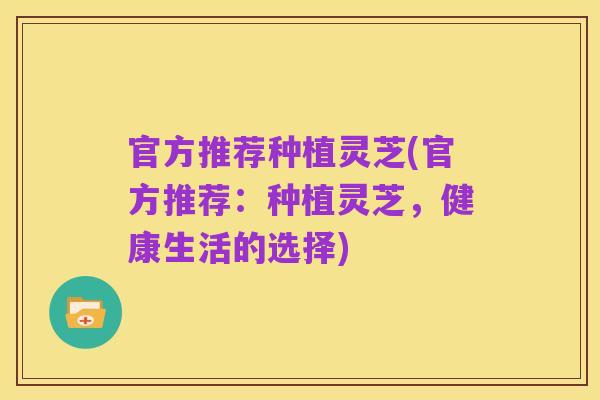官方推荐种植灵芝(官方推荐:种植灵芝,健康生活的选择)