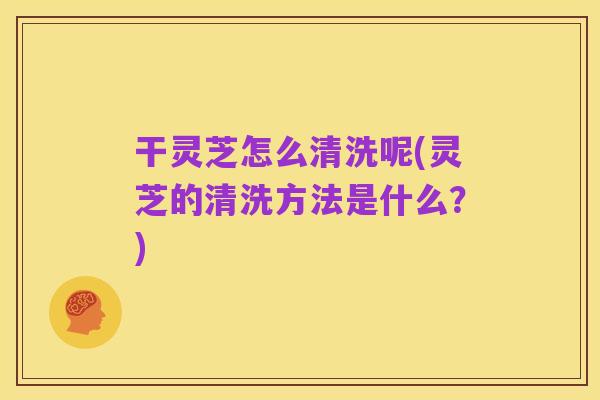 干灵芝怎么清洗呢(灵芝的清洗方法是什么?)