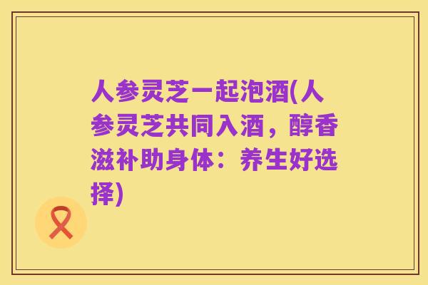 人参灵芝一起泡酒(人参灵芝共同入酒，醇香滋补助身体：养生好选择)