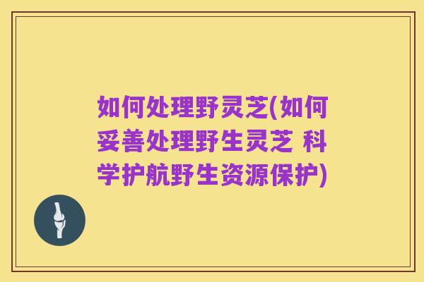 如何处理野灵芝(如何妥善处理野生灵芝 科学护航野生资源保护)