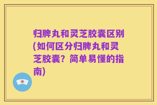 归脾丸和灵芝胶囊区别(如何区分归脾丸和灵芝胶囊？简单易懂的指南)