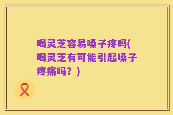 喝灵芝容易嗓子疼吗(喝灵芝有可能引起嗓子疼痛吗?)
