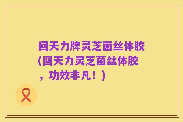 回天力牌灵芝菌丝体胶(回天力灵芝菌丝体胶,功效非凡!)