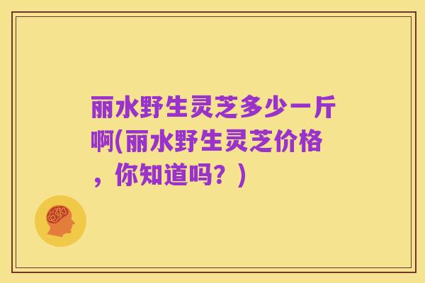丽水野生灵芝多少一斤啊(丽水野生灵芝价格,你知道吗?)