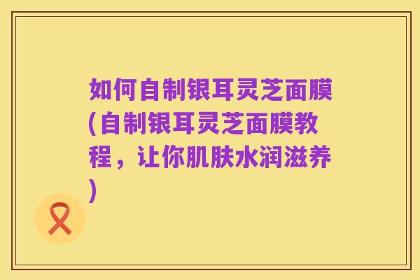 如何自制银耳灵芝面膜(自制银耳灵芝面膜教程，让你肌肤水润滋养)