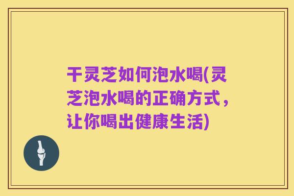 干灵芝如何泡水喝(灵芝泡水喝的正确方式,让你喝出健康生活)