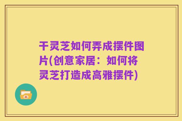 干灵芝如何弄成摆件图片(创意家居：如何将灵芝打造成高雅摆件)