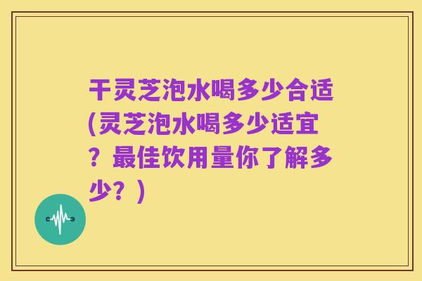 干灵芝泡水喝多少合适(灵芝泡水喝多少适宜?最佳饮用量你了解多少?)