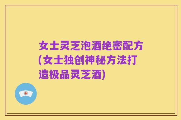 女士灵芝泡酒绝密配方(女士独创神秘方法打造极品灵芝酒)