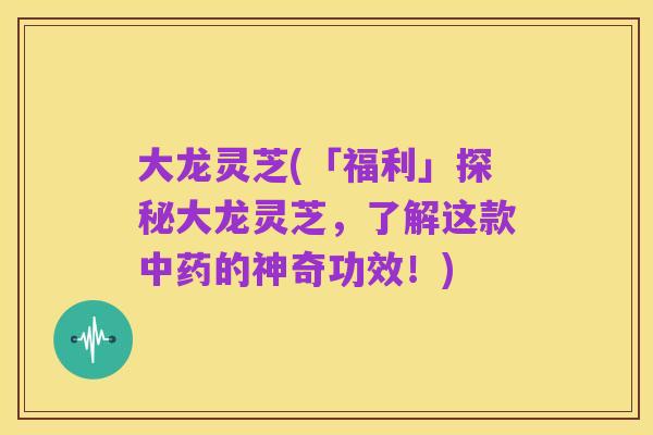 大龙灵芝(「福利」探秘大龙灵芝,了解这款中药的神奇功效!)