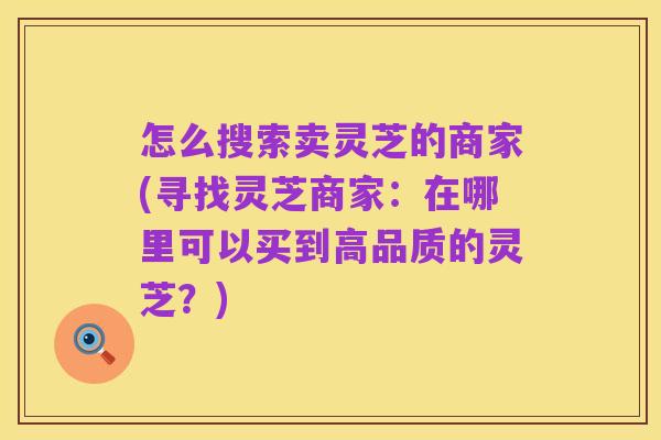 怎么搜索卖灵芝的商家(寻找灵芝商家：在哪里可以买到高品质的灵芝？)