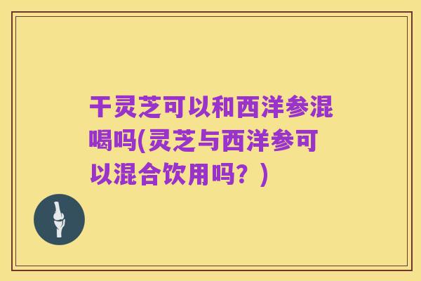 干灵芝可以和西洋参混喝吗(灵芝与西洋参可以混合饮用吗？)