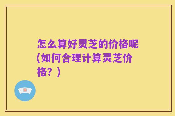 怎么算好灵芝的价格呢(如何合理计算灵芝价格?)