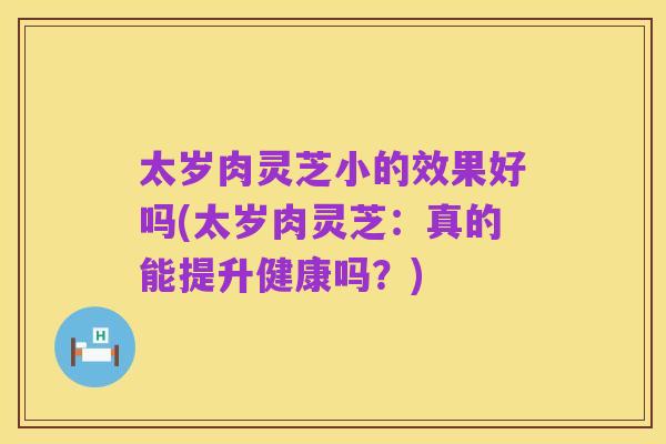 太岁肉灵芝小的效果好吗(太岁肉灵芝:真的能提升健康吗?)