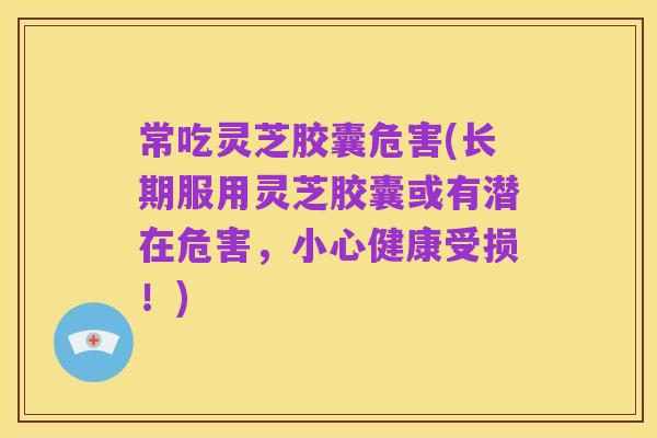 常吃灵芝胶囊危害(长期服用灵芝胶囊或有潜在危害，小心健康受损！)