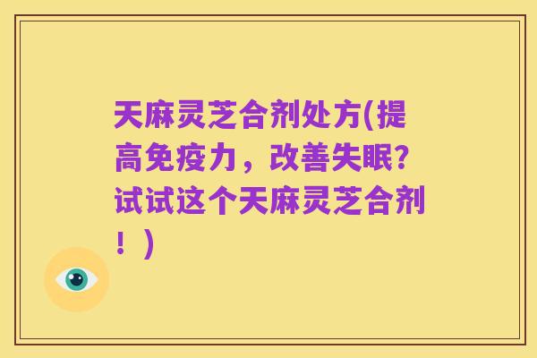 天麻灵芝合剂处方(提高免疫力,改善失眠?试试这个天麻灵芝合剂!)