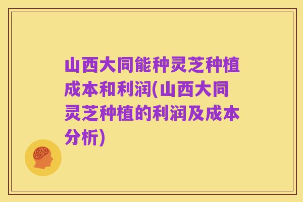 山西大同能种灵芝种植成本和利润(山西大同灵芝种植的利润及成本分析)