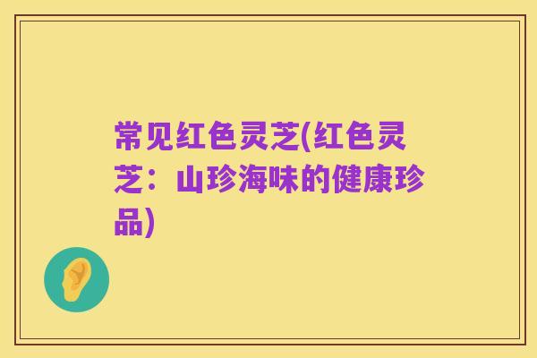 常见红色灵芝(红色灵芝:山珍海味的健康珍品)
