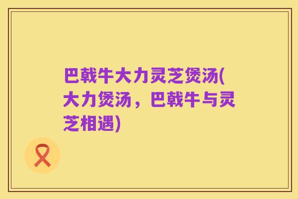 巴戟牛大力灵芝煲汤(大力煲汤,巴戟牛与灵芝相遇)