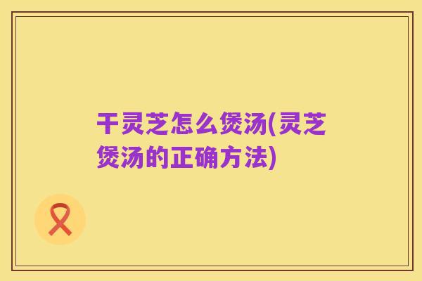 干灵芝怎么煲汤(灵芝煲汤的正确方法)