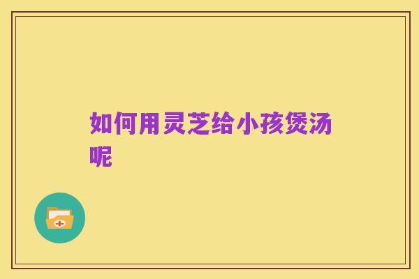 如何用灵芝给小孩煲汤呢