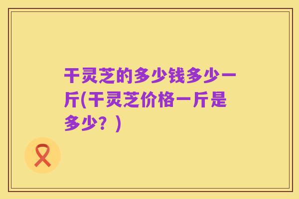 干灵芝的多少钱多少一斤(干灵芝价格一斤是多少？)