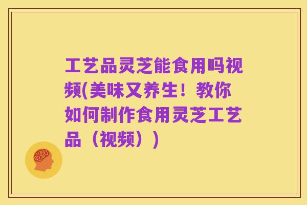 工艺品灵芝能食用吗视频(美味又养生!教你如何制作食用灵芝工艺品(视频))