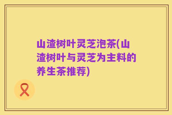 山渣树叶灵芝泡茶(山渣树叶与灵芝为主料的养生茶推荐)