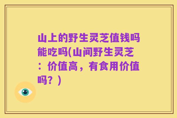 山上的野生灵芝值钱吗能吃吗(山间野生灵芝:价值高,有食用价值吗?)