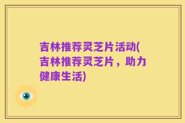 吉林推荐灵芝片活动(吉林推荐灵芝片，助力健康生活)