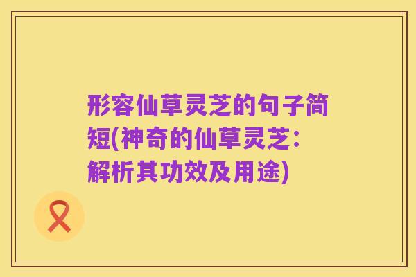 形容仙草灵芝的句子简短(神奇的仙草灵芝：解析其功效及用途)