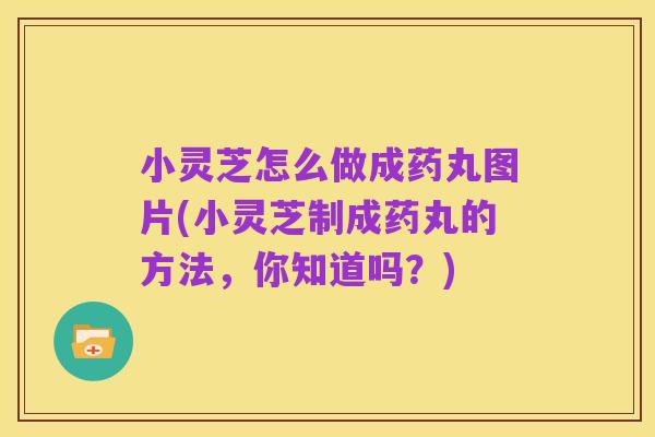 小灵芝怎么做成药丸图片(小灵芝制成药丸的方法,你知道吗?)