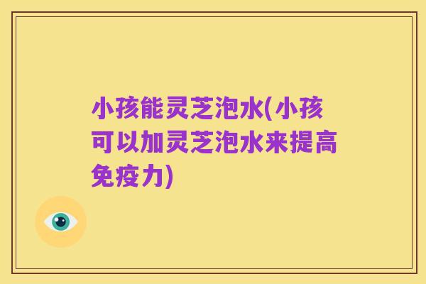 小孩能灵芝泡水(小孩可以加灵芝泡水来提高免疫力)