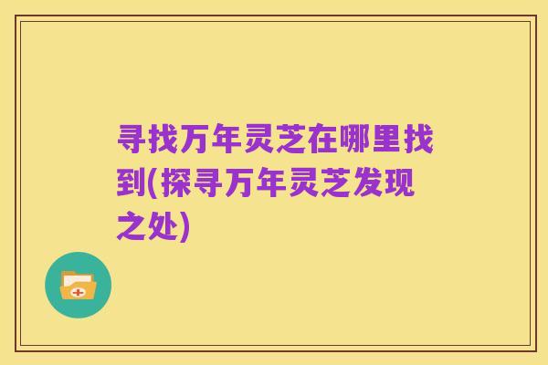 寻找万年灵芝在哪里找到(探寻万年灵芝发现之处)