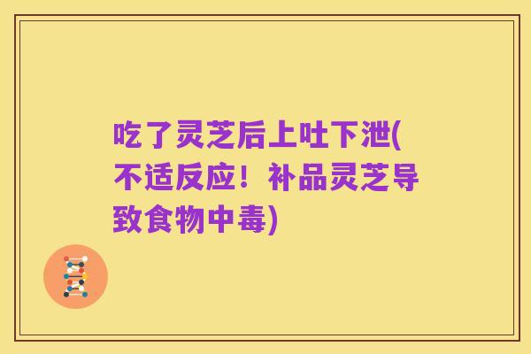 吃了灵芝后上吐下泄(不适反应!补品灵芝导致食物中毒)